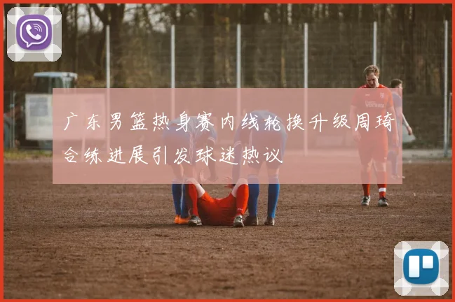 广东男篮热身赛内线轮换升级周琦合练进展引发球迷热议