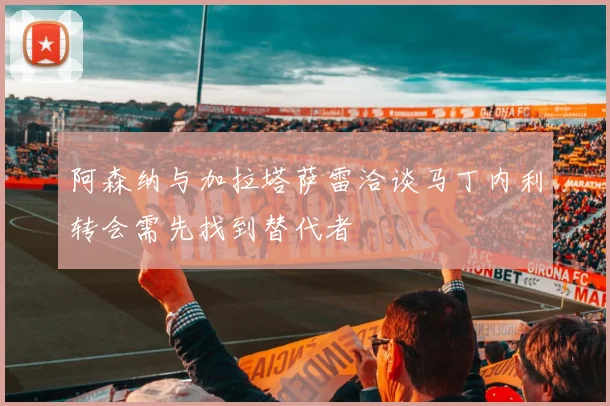 阿森纳与加拉塔萨雷洽谈马丁内利转会需先找到替代者