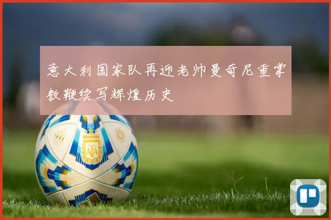 意大利国家队再迎老帅曼奇尼重掌教鞭续写辉煌历史