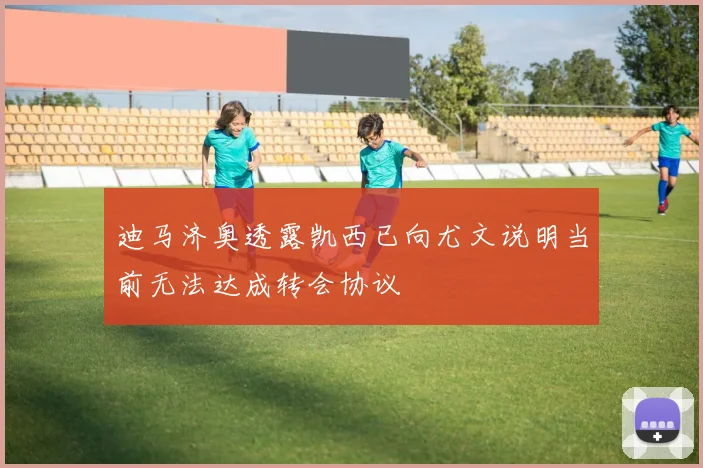 迪马济奥透露凯西已向尤文说明当前无法达成转会协议