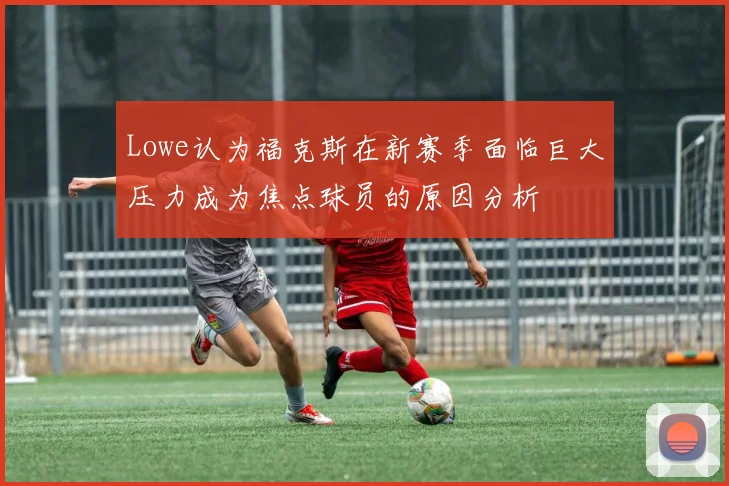 Lowe认为福克斯在新赛季面临巨大压力成为焦点球员的原因分析
