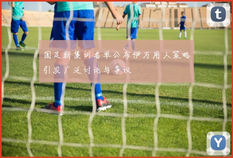 国足新集训名单公布伊万用人策略引发广泛讨论与争议